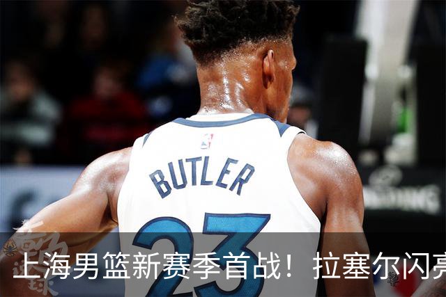 上海男篮新赛季首战！拉塞尔闪亮登场，卢伟决心赢回荣耀